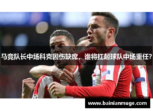 马竞队长中场科克因伤缺席，谁将扛起球队中场重任？